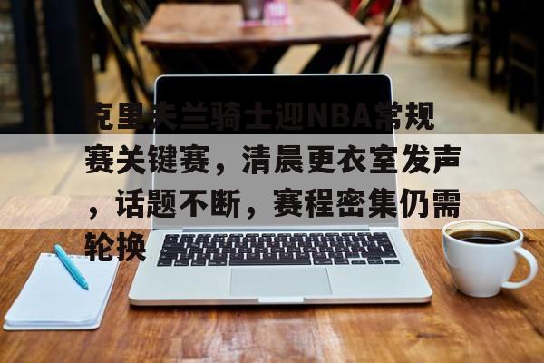 英雄联盟官网-包含克里夫兰骑士迎NBA常规赛关键赛，清晨更衣室发声，话题不断，赛程密集仍需轮换的词条